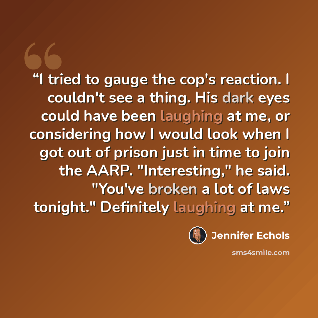 “I tried to gauge the cop's reaction. I couldn't see a thing. His dark eyes could have been laughing at me, or considering how I would look when I got out of prison just in time to join the AARP. "Interesting," he said. "You've broken a lot of laws tonight." Definitely laughing at me.” quote by Jennifer Echols