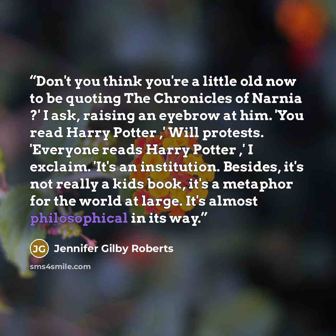 “Don't you think you're a little old now to be quoting The Chronicles of Narnia ?' I ask, raising an eyebrow at him. 'You read Harry Potter ,' Will protests. 'Everyone reads Harry Potter ,' I exclaim. 'It's an institution. Besides, it's not really a kids book, it's a metaphor for the world at…” quote by Jennifer Gilby Roberts