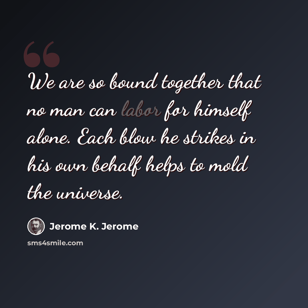 “We are so bound together that no man can labor for himself alone. Each blow he strikes in his own behalf helps to mold the universe.” quote by Jerome K. Jerome