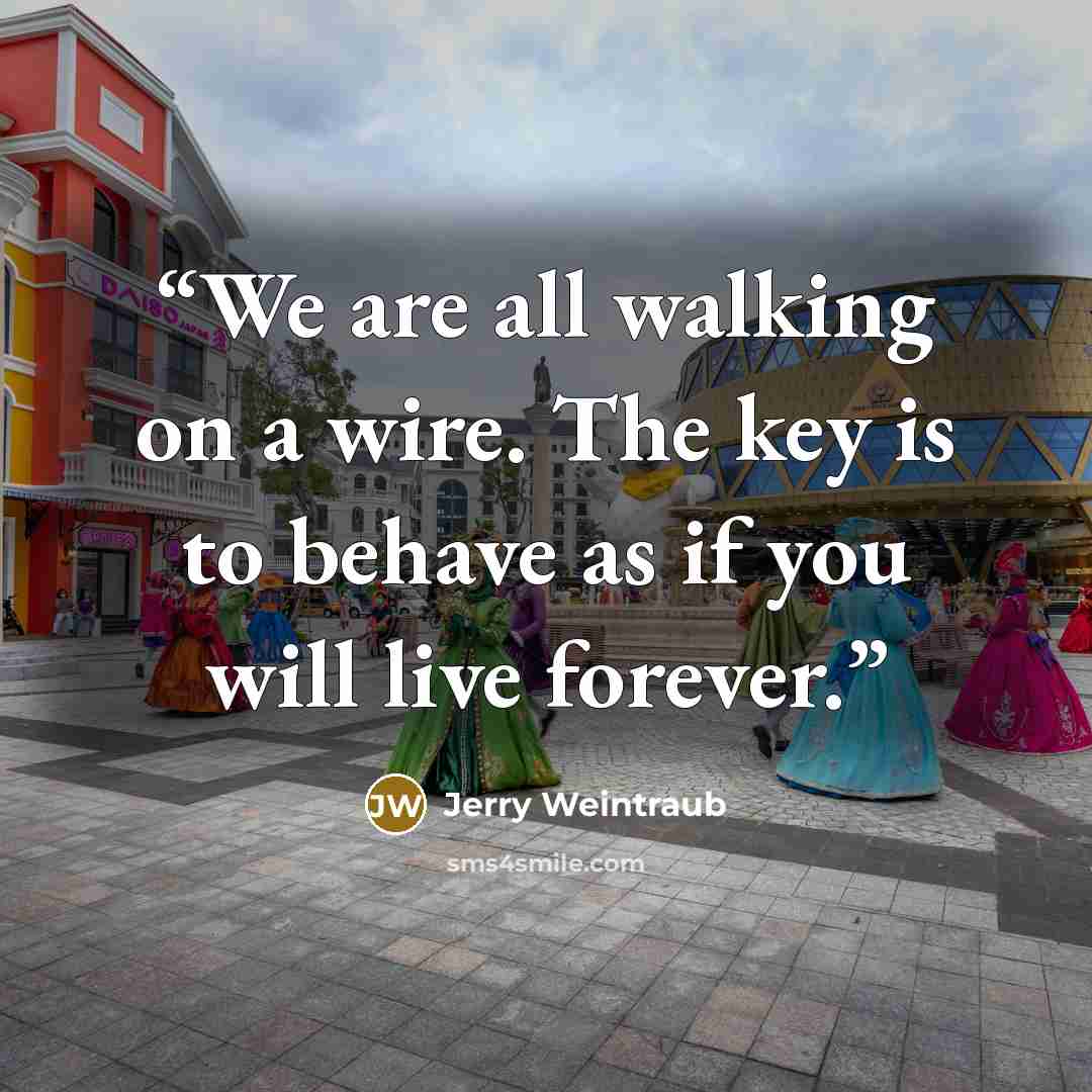 “We are all walking on a wire. The key is to behave as if you will live forever.” quote by Jerry Weintraub