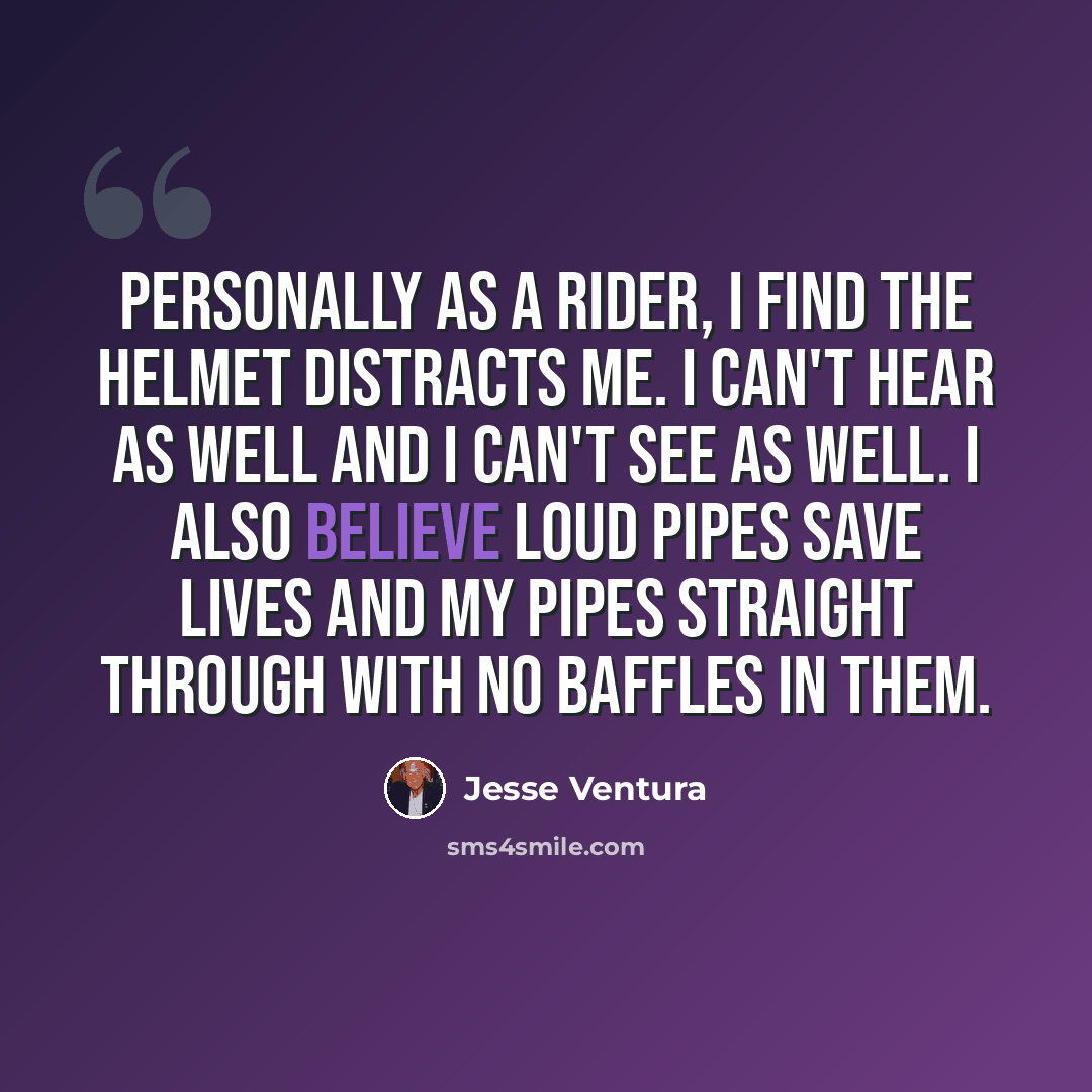 “Personally as a rider, I find the helmet distracts me. I can't hear as well and I can't see as well. I also believe loud pipes save lives and my pipes straight through with no baffles in them.” quote by Jesse Ventura