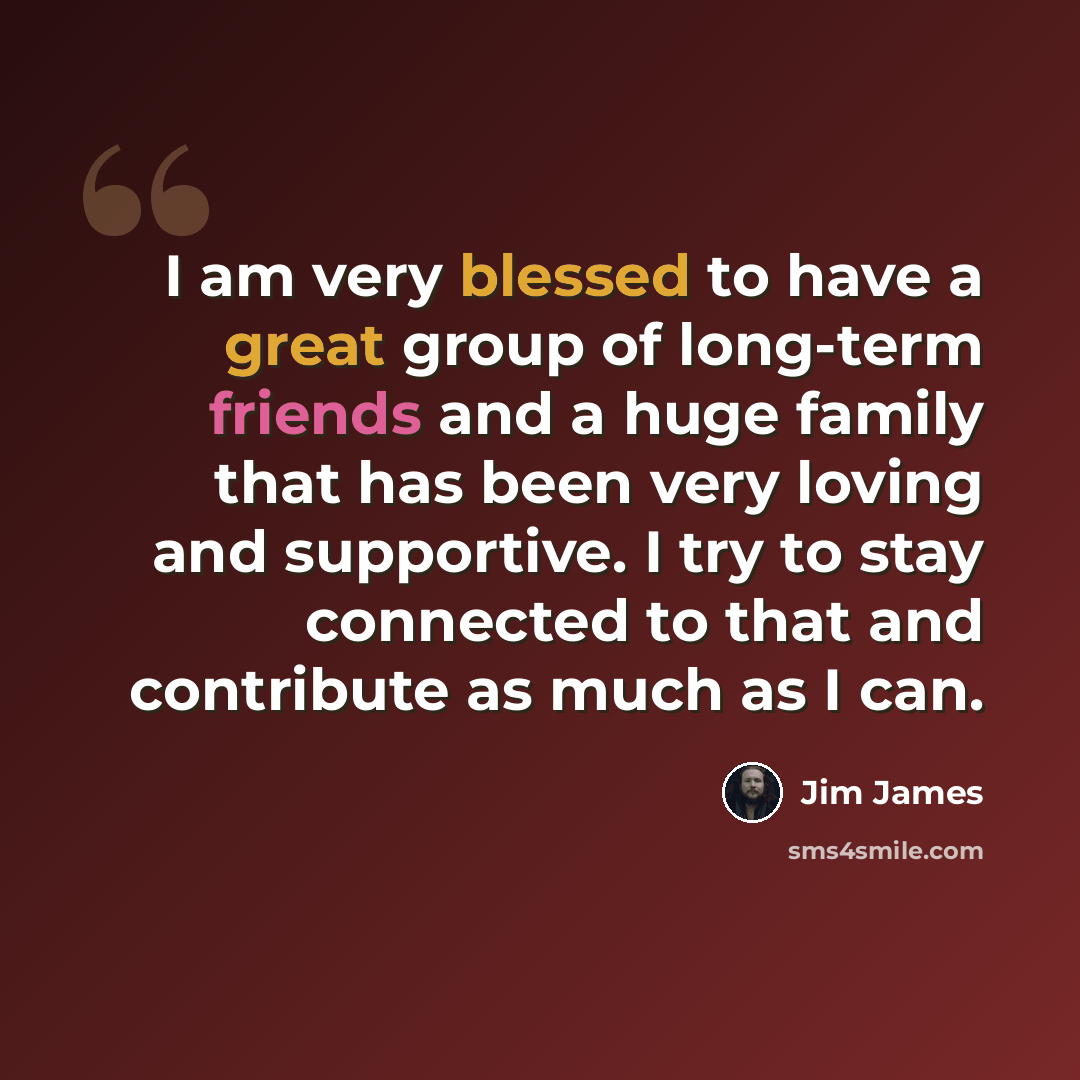 “I am very blessed to have a great group of long-term friends and a huge family that has been very loving and supportive. I try to stay connected to that and contribute as much as I can.” quote by Jim James