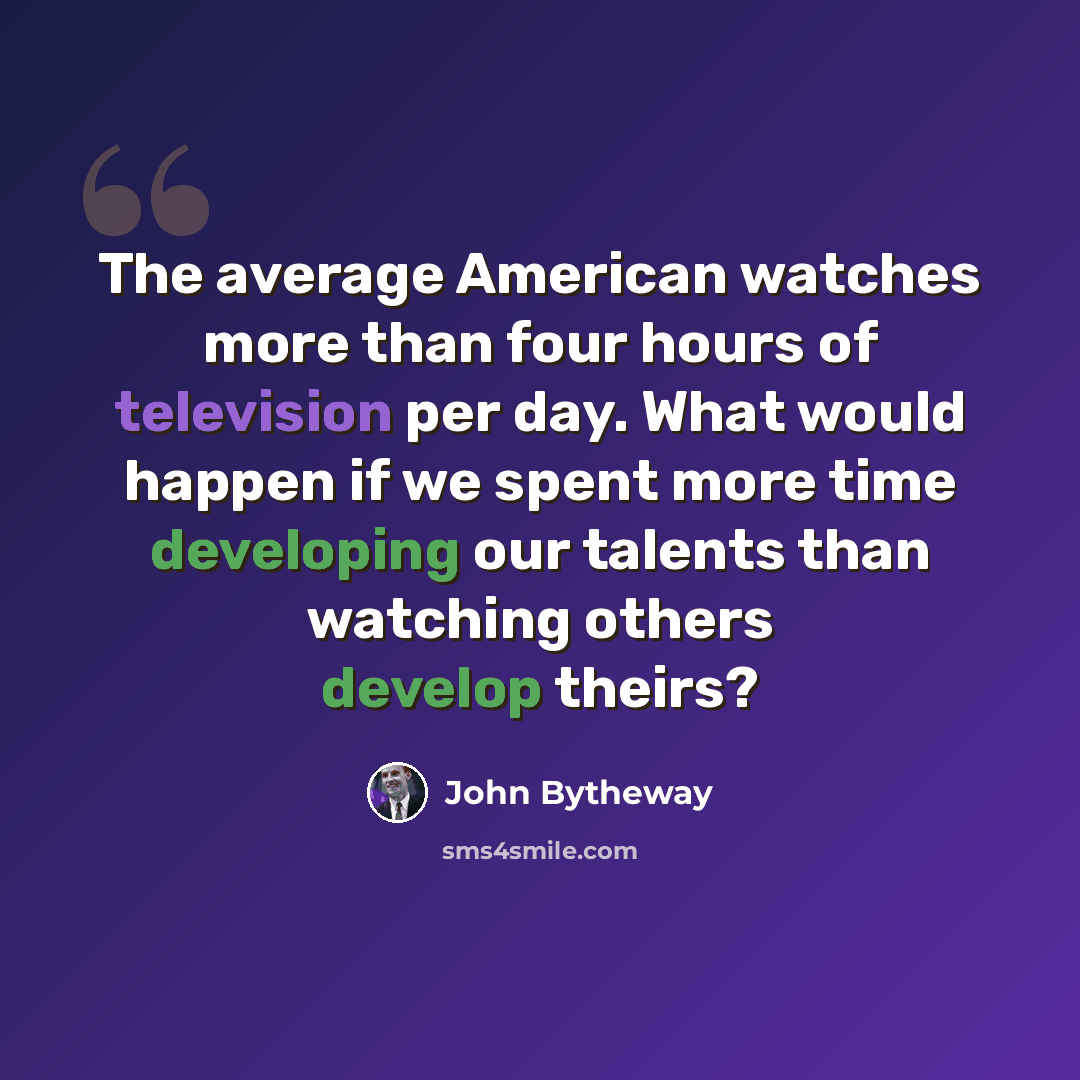 “The average American watches more than four hours of television per day. What would happen if we spent more time developing our talents than watching others develop theirs?” quote by John Bytheway