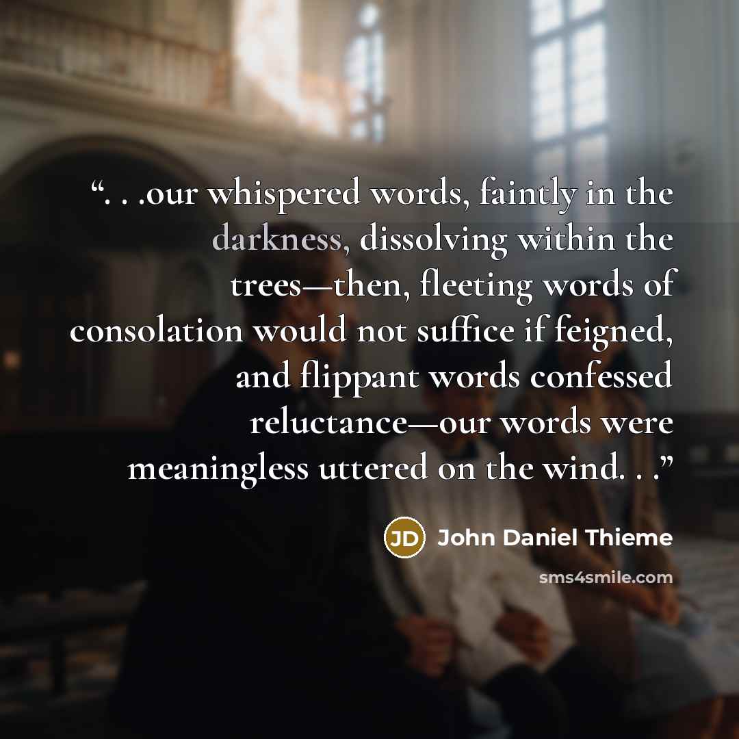 “. . .our whispered words, faintly in the darkness, dissolving within the trees—then, fleeting words of consolation would not suffice if feigned, and flippant words confessed reluctance—our words were meaningless uttered on the wind. . .” quote by John Daniel Thieme