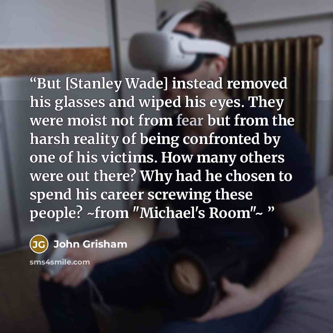 “But [Stanley Wade] instead removed his glasses and wiped his eyes. They were moist not from fear but from the harsh reality of being confronted by one of his victims. How many others were out there? Why had he chosen to spend his career screwing these people? ~from "Michael's Room"~” quote by John Grisham