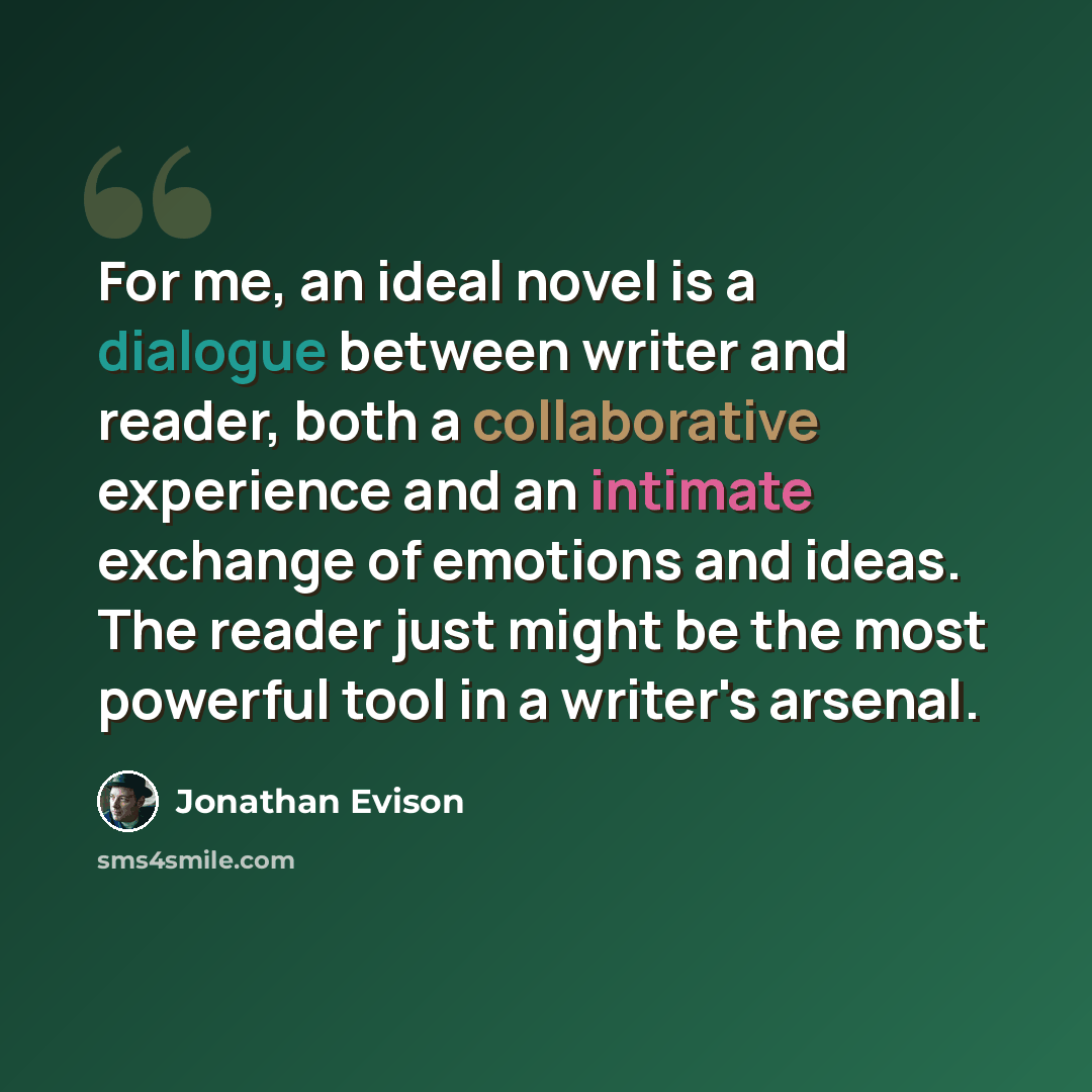 “For me, an ideal novel is a dialogue between writer and reader, both a collaborative experience and an intimate exchange of emotions and ideas. The reader just might be the most powerful tool in a writer's arsenal.” quote by Jonathan Evison