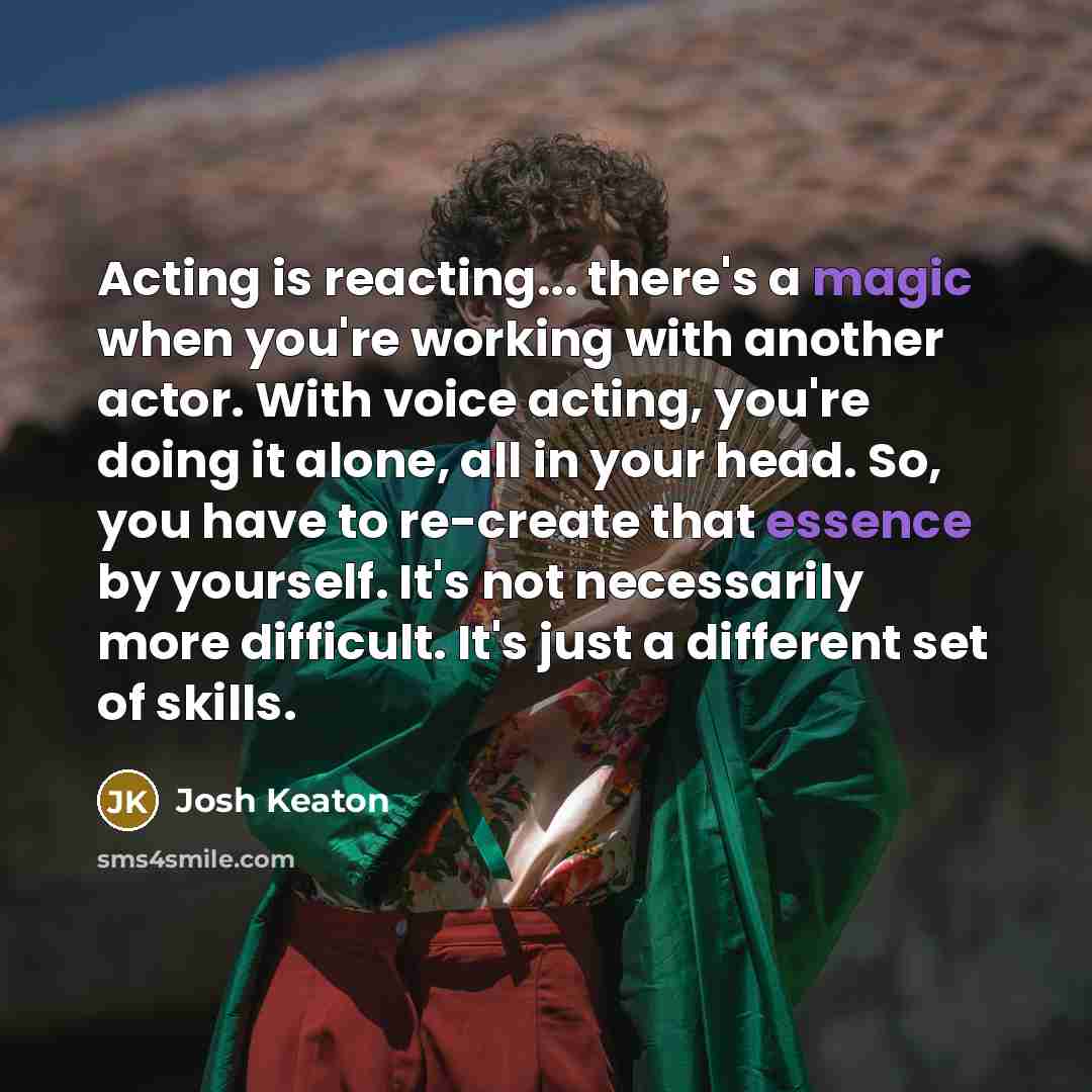 “Acting is reacting... there's a magic when you're working with another actor. With voice acting, you're doing it alone, all in your head. So, you have to re-create that essence by yourself. It's not necessarily more difficult. It's just a different set of skills.” quote by Josh Keaton