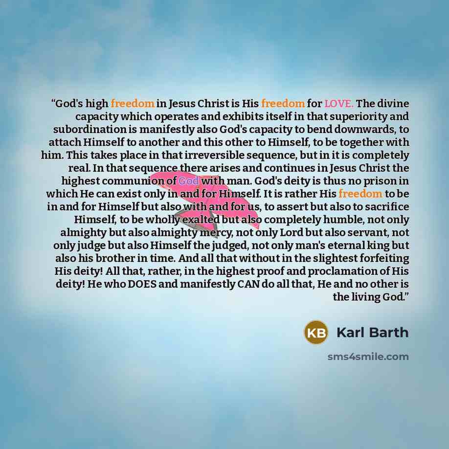 “God's high freedom in Jesus Christ is His freedom for LOVE. The divine capacity which operates and exhibits itself in that superiority and subordination is manifestly also God's capacity to bend downwards, to attach Himself to another and this other to Himself, to be together with him. This takes…” quote by Karl Barth