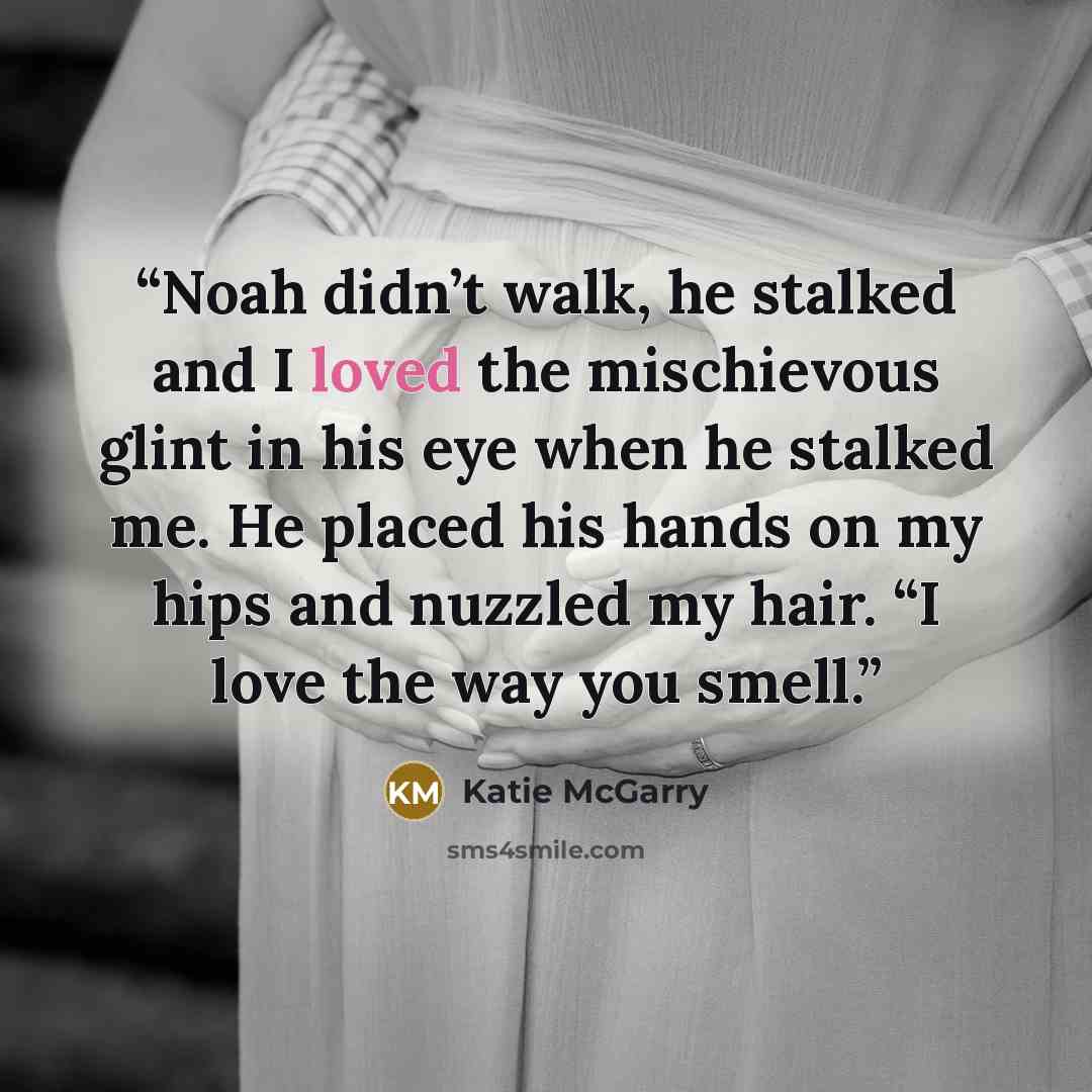 “Noah didn’t walk, he stalked and I loved the mischievous glint in his eye when he stalked me. He placed his hands on my hips and nuzzled my hair. “I love the way you smell.” quote by Katie McGarry