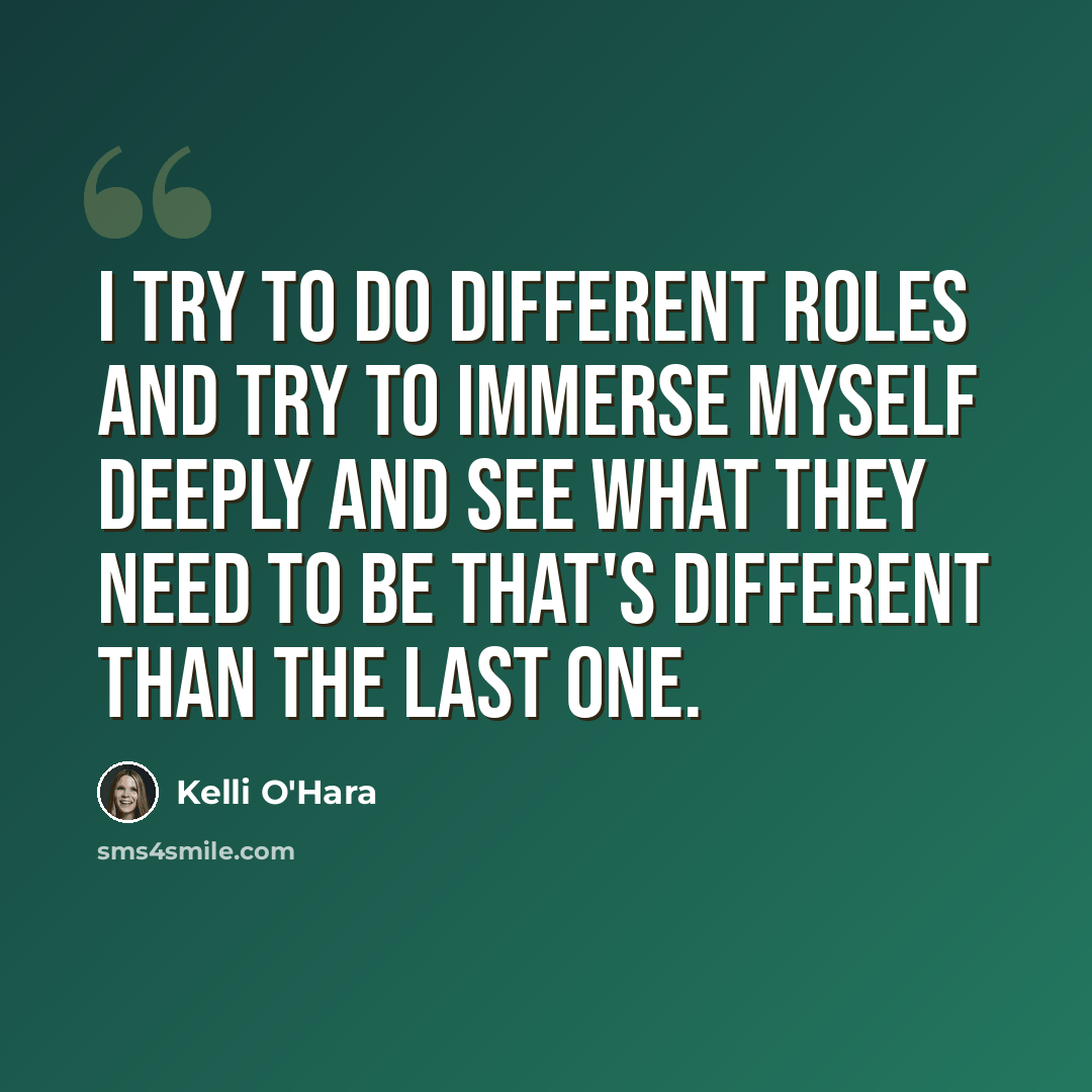 “I try to do different roles and try to immerse myself deeply and see what they need to be that's different than the last one.” quote by Kelli O'Hara
