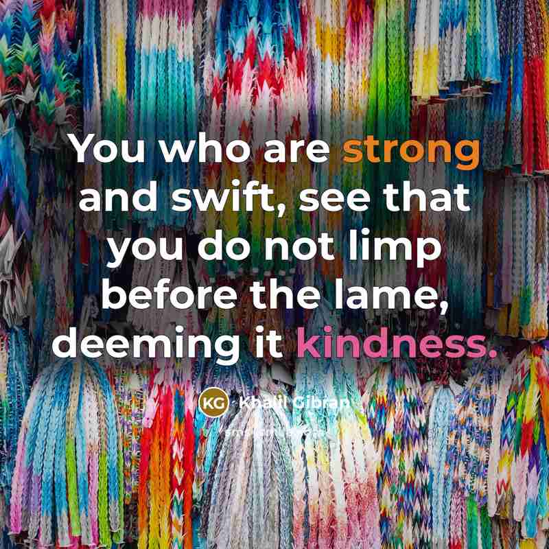 “You who are strong and swift, see that you do not limp before the lame, deeming it kindness.” quote by Khalil Gibran
