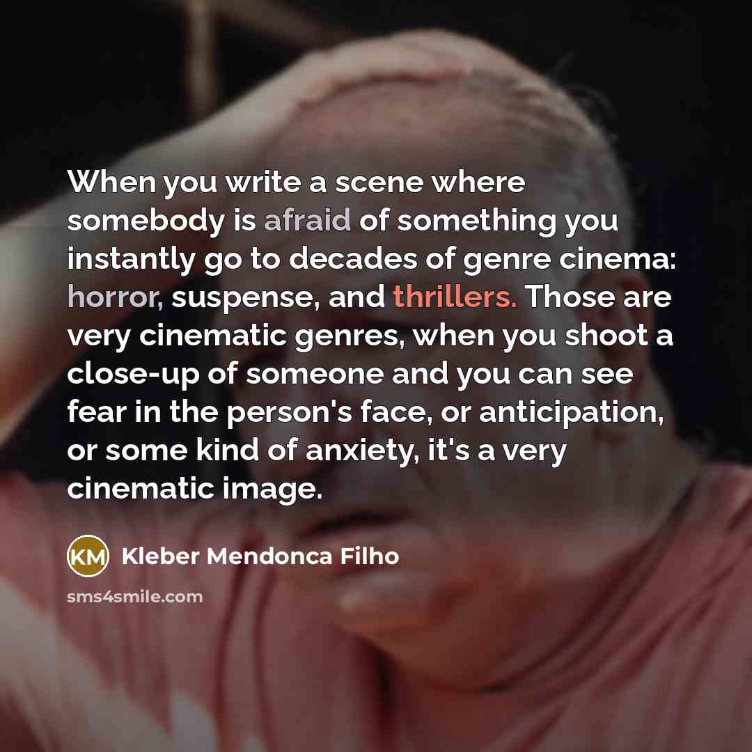 “When you write a scene where somebody is afraid of something you instantly go to decades of genre cinema: horror, suspense, and thrillers. Those are very cinematic genres, when you shoot a close-up of someone and you can see fear in the person's face, or anticipation, or some kind of anxiety, it's…” quote by Kleber Mendonca Filho