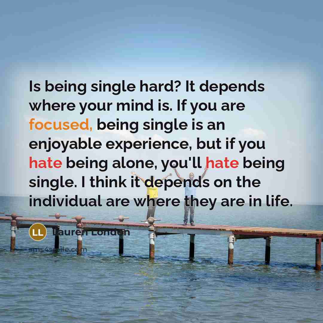 “Is being single hard? It depends where your mind is. If you are focused, being single is an enjoyable experience, but if you hate being alone, you'll hate being single. I think it depends on the individual are where they are in life.” quote by Lauren London