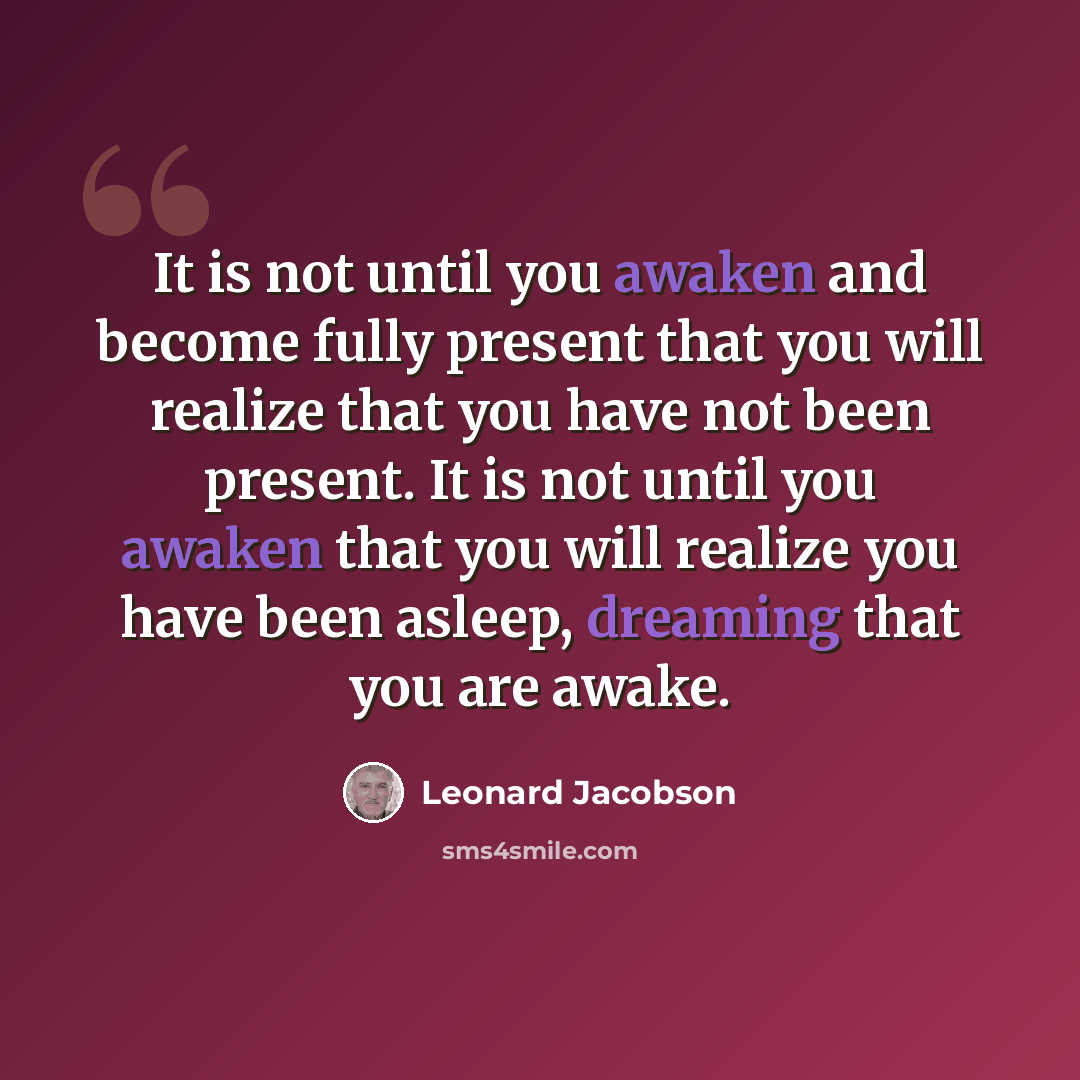 “It is not until you awaken and become fully present that you will realize that you have not been present. It is not until you awaken that you will realize you have been asleep, dreaming that you are awake.” quote by Leonard Jacobson