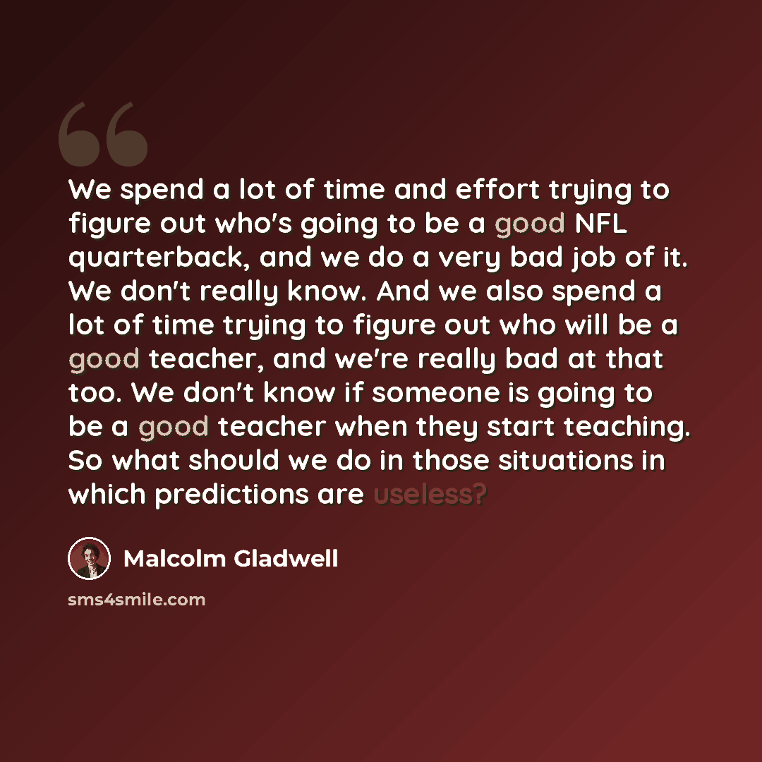 “We spend a lot of time and effort trying to figure out who's going to be a good NFL quarterback, and we do a very bad job of it. We don't really know. And we also spend a lot of time trying to figure out who will be a good teacher, and we're really bad at that too. We don't know if someone is…” quote by Malcolm Gladwell