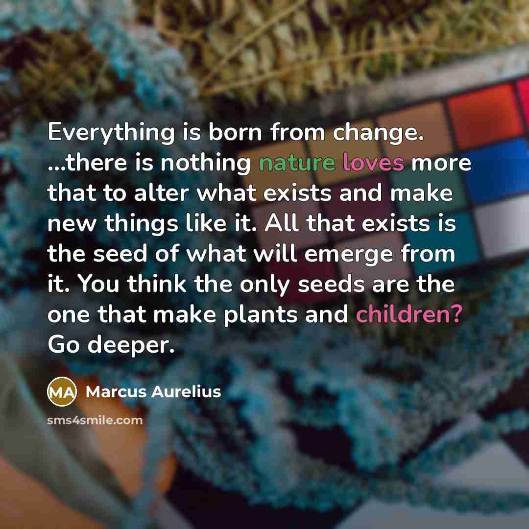 “Everything is born from change. ...there is nothing nature loves more that to alter what exists and make new things like it. All that exists is the seed of what will emerge from it. You think the only seeds are the one that make plants and children? Go deeper.” quote by Marcus Aurelius