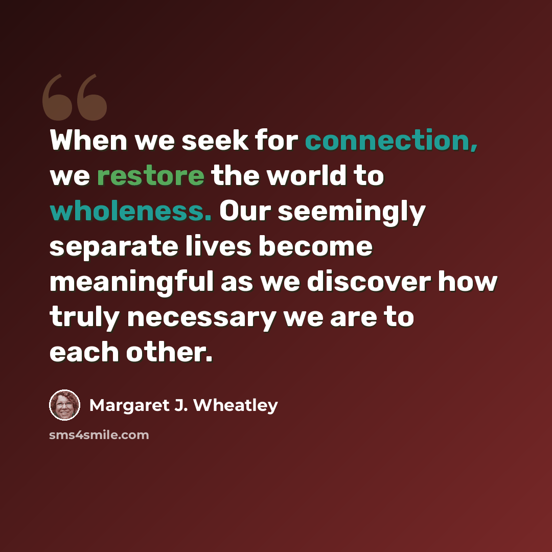 “When we seek for connection, we restore the world to wholeness. Our seemingly separate lives become meaningful as we discover how truly necessary we are to each other.” quote by Margaret J. Wheatley