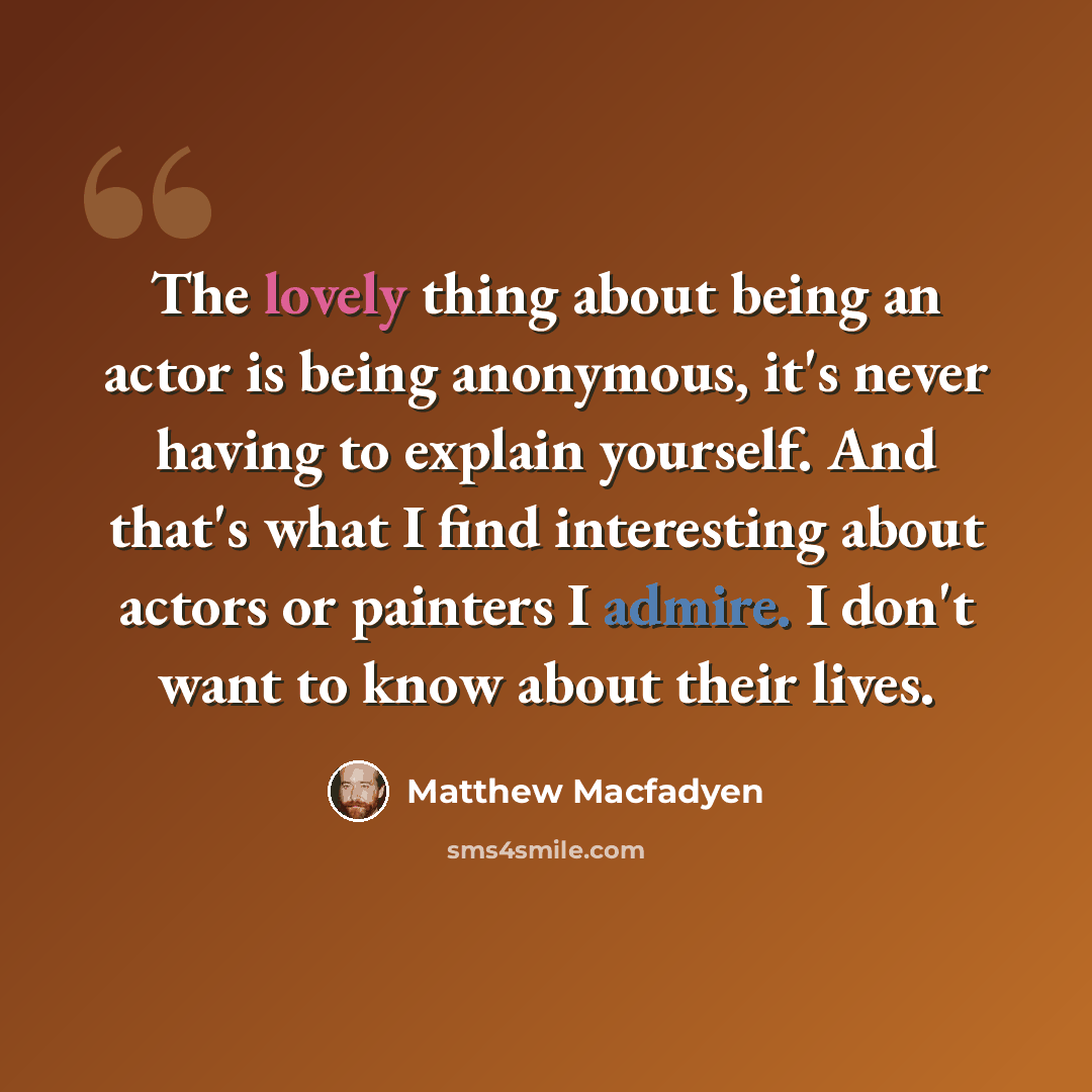 “The lovely thing about being an actor is being anonymous, it's never having to explain yourself. And that's what I find interesting about actors or painters I admire. I don't want to know about their lives.” quote by Matthew Macfadyen