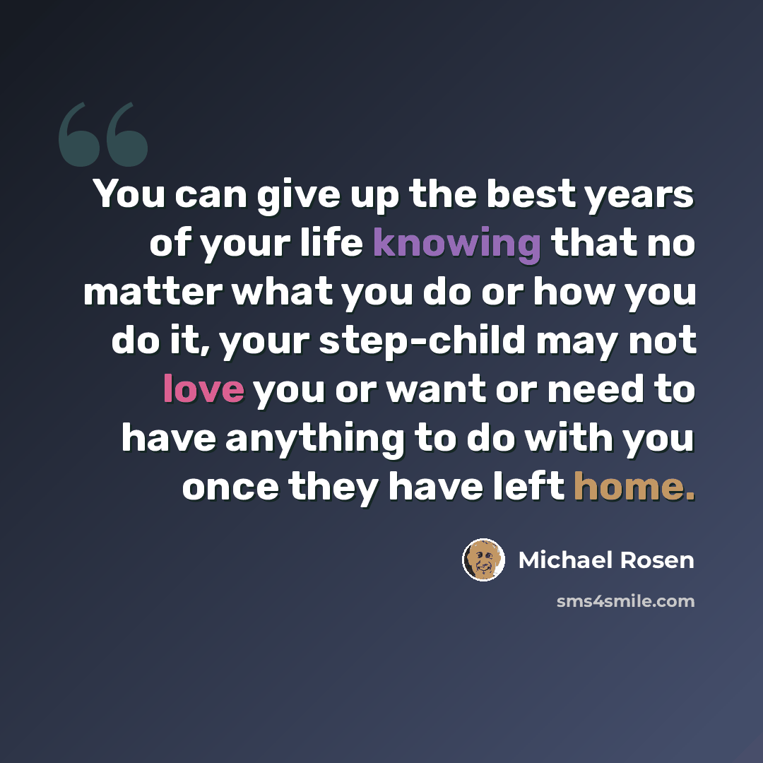 “You can give up the best years of your life knowing that no matter what you do or how you do it, your step-child may not love you or want or need to have anything to do with you once they have left home.” quote by Michael Rosen