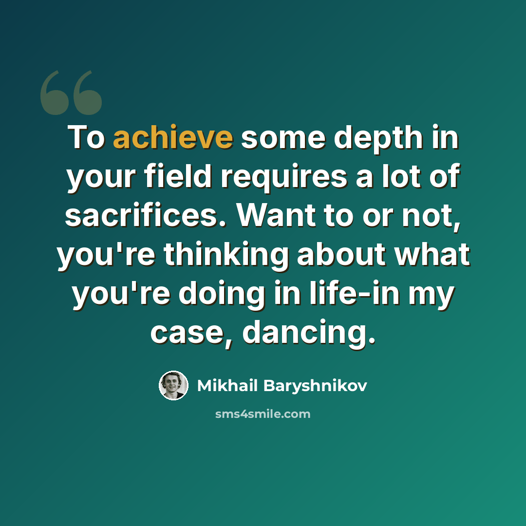 “To achieve some depth in your field requires a lot of sacrifices. Want to or not, you're thinking about what you're doing in life-in my case, dancing.” quote by Mikhail Baryshnikov