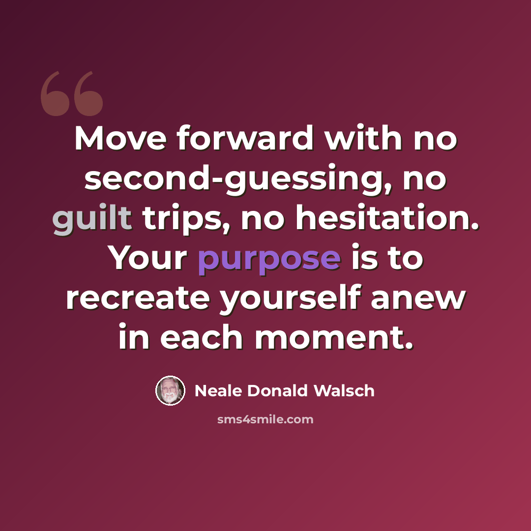 “Move forward with no second-guessing, no guilt trips, no hesitation. Your purpose is to recreate yourself anew in each moment.” quote by Neale Donald Walsch