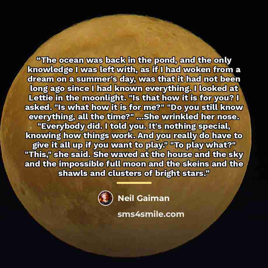 “The ocean was back in the pond, and the only knowledge I was left with, as if I had woken from a dream on a summer's day, was that it had not been long ago since I had known everything. I looked at Lettie in the moonlight. "Is that how it is for you? I asked. "Is what how it is for me?" "Do you…” quote by Neil Gaiman