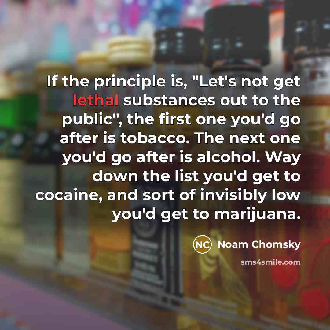 “If the principle is, "Let's not get lethal substances out to the public", the first one you'd go after is tobacco. The next one you'd go after is alcohol. Way down the list you'd get to cocaine, and sort of invisibly low you'd get to marijuana.” quote by Noam Chomsky