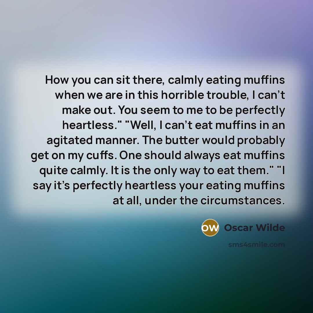 “How you can sit there, calmly eating muffins when we are in this horrible trouble, I can’t make out. You seem to me to be perfectly heartless." "Well, I can’t eat muffins in an agitated manner. The butter would probably get on my cuffs. One should always eat muffins quite calmly. It is the only…” quote by Oscar Wilde