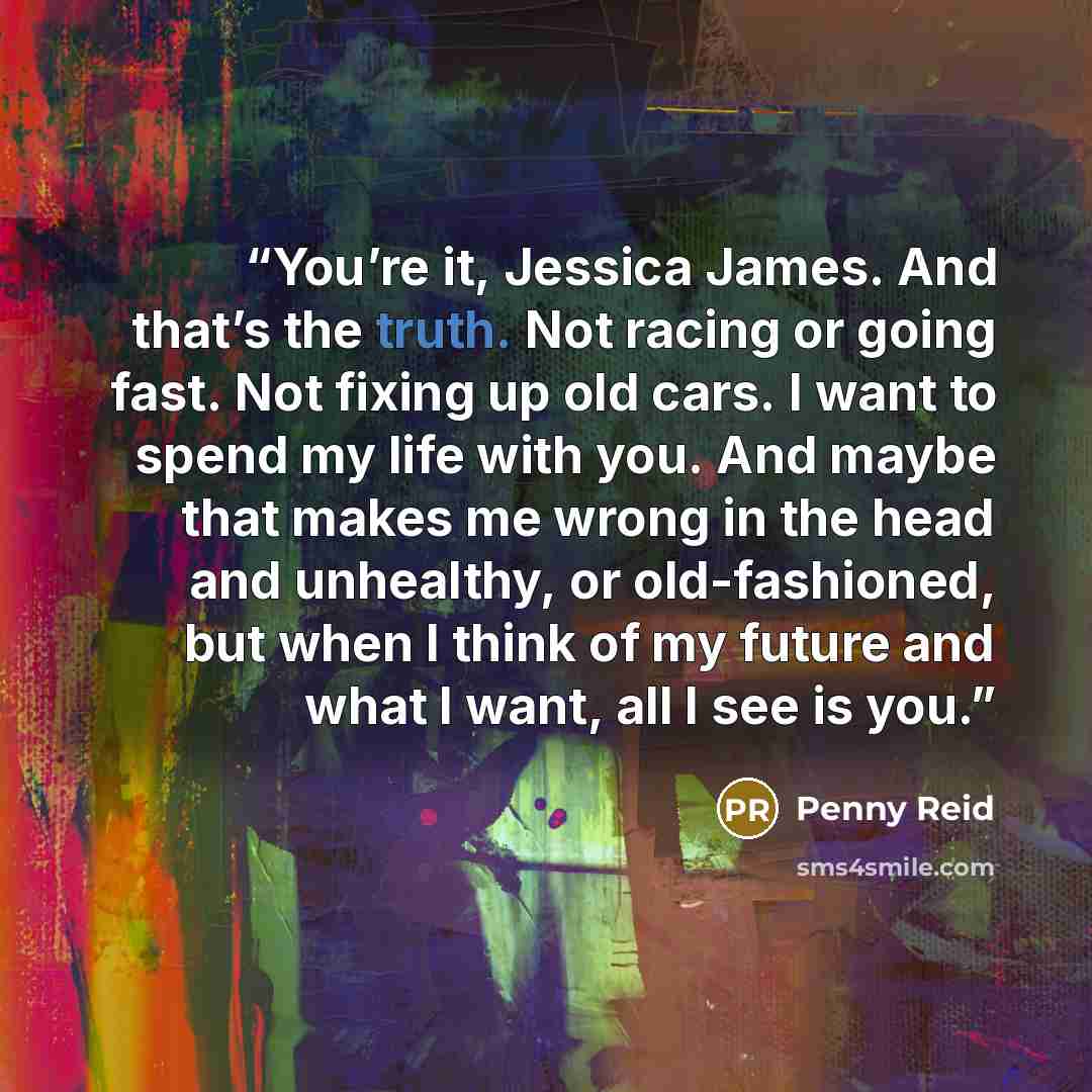 “You’re it, Jessica James. And that’s the truth. Not racing or going fast. Not fixing up old cars. I want to spend my life with you. And maybe that makes me wrong in the head and unhealthy, or old-fashioned, but when I think of my future and what I want, all I see is you.” quote by Penny Reid