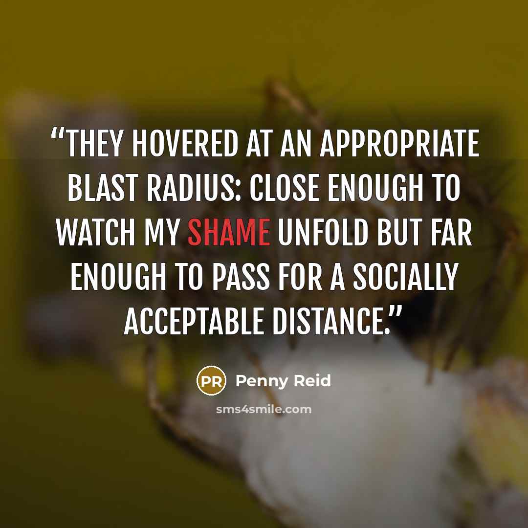 “They hovered at an appropriate blast radius: close enough to watch my shame unfold but far enough to pass for a socially acceptable distance.” quote by Penny Reid