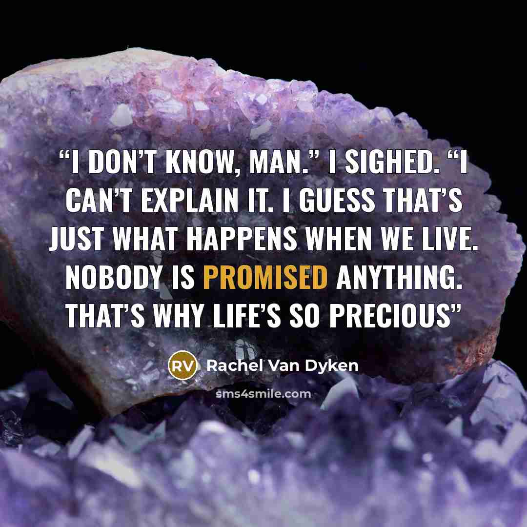 “I don’t know, man.” I sighed. “I can’t explain it. I guess that’s just what happens when we live. Nobody is promised anything. That’s why life’s so precious” quote by Rachel Van Dyken