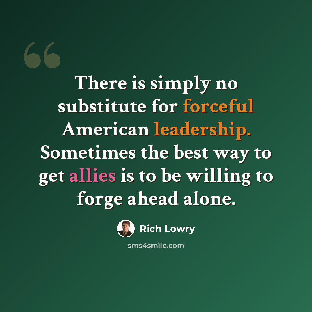 “There is simply no substitute for forceful American leadership. Sometimes the best way to get allies is to be willing to forge ahead alone.” quote by Rich Lowry