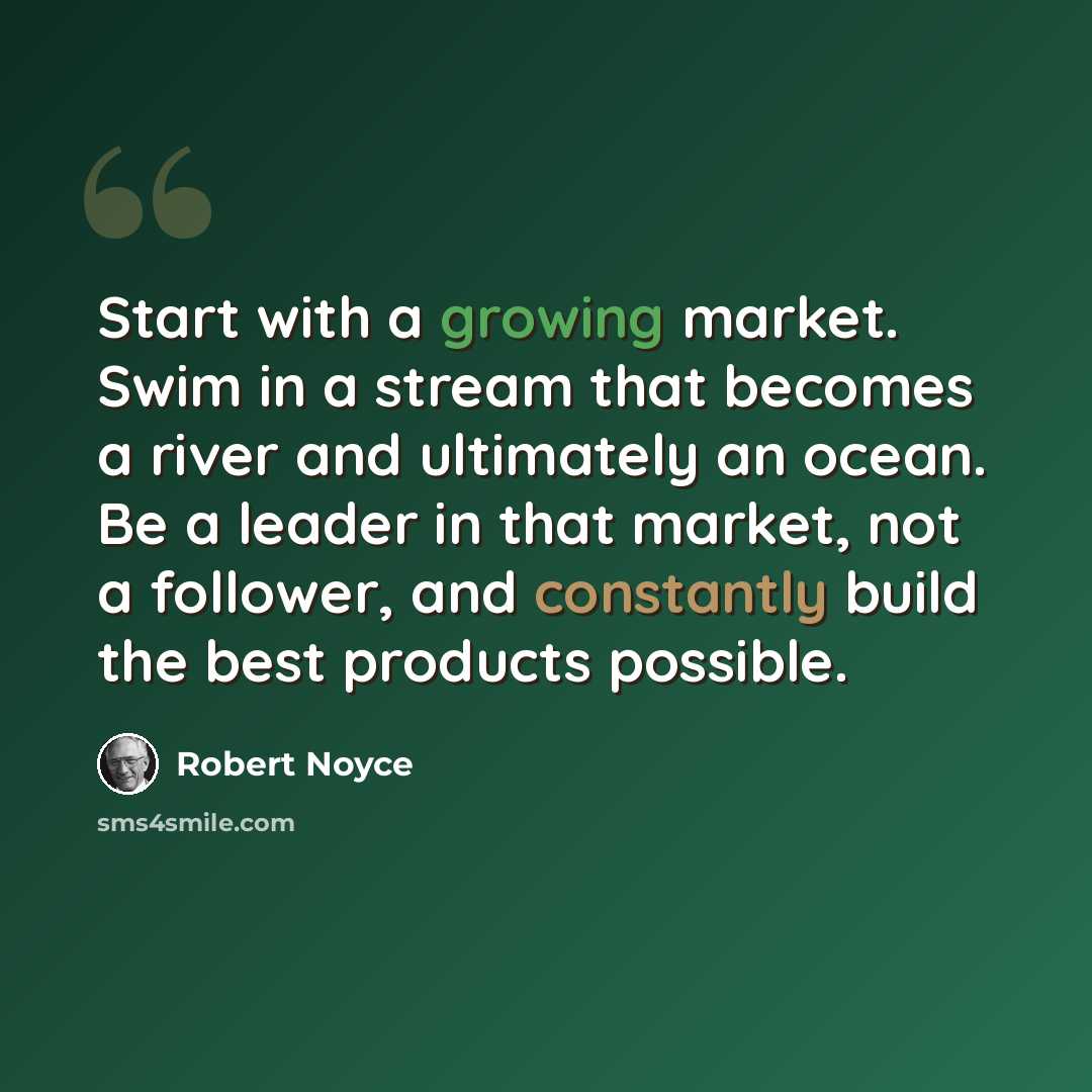 “Start with a growing market. Swim in a stream that becomes a river and ultimately an ocean. Be a leader in that market, not a follower, and constantly build the best products possible.” quote by Robert Noyce