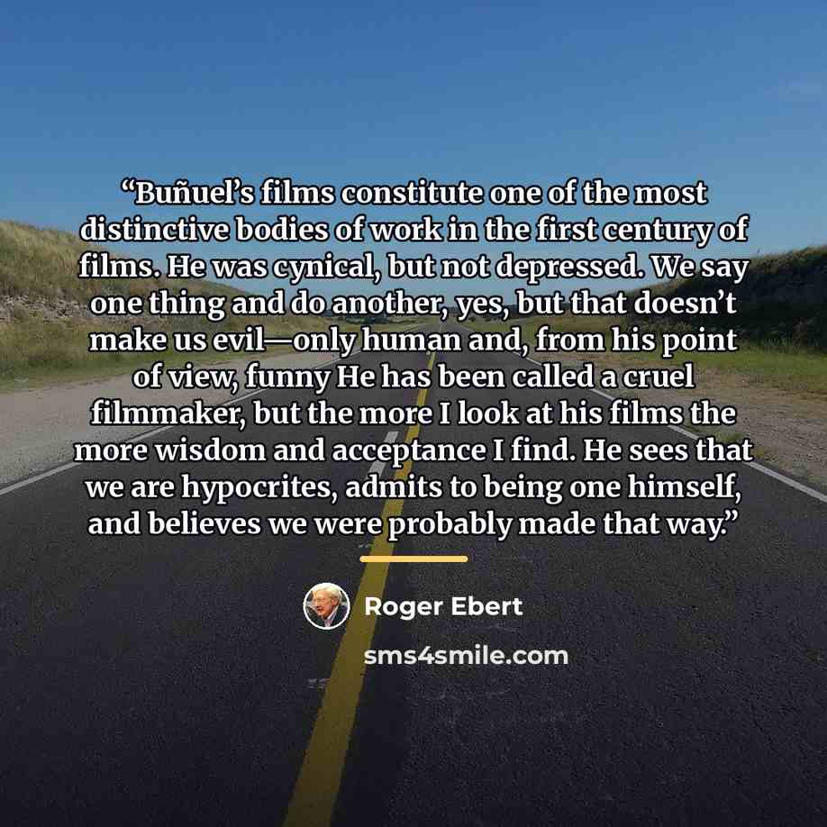 “Buñuel’s films constitute one of the most distinctive bodies of work in the first century of films. He was cynical, but not depressed. We say one thing and do another, yes, but that doesn’t make us evil—only human and, from his point of view, funny He has been called a cruel filmmaker, but the…” quote by Roger Ebert