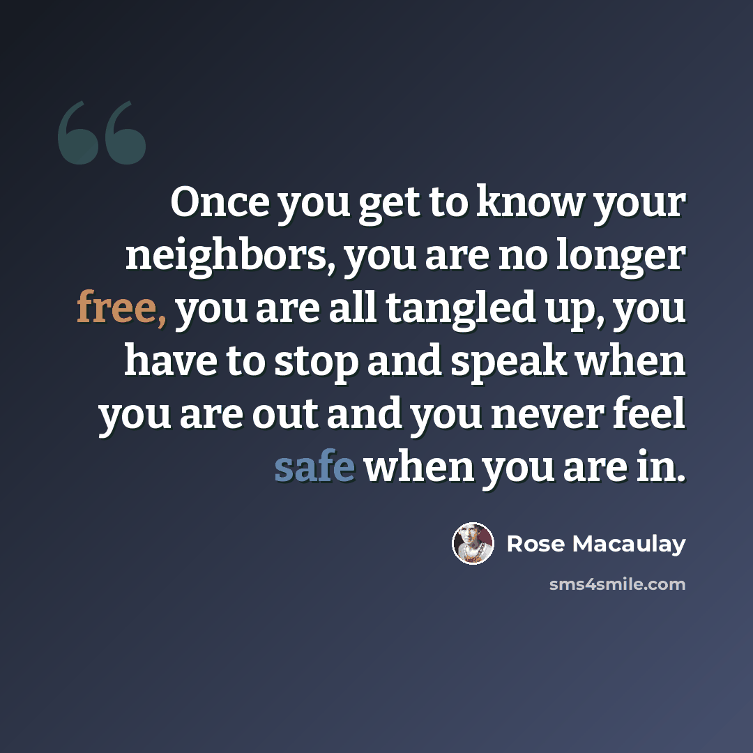 “Once you get to know your neighbors, you are no longer free, you are all tangled up, you have to stop and speak when you are out and you never feel safe when you are in.” quote by Rose Macaulay