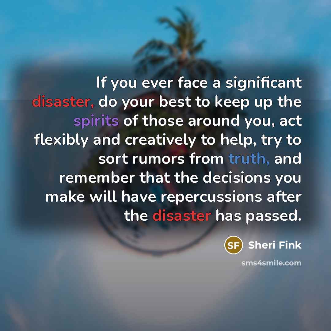 “If you ever face a significant disaster, do your best to keep up the spirits of those around you, act flexibly and creatively to help, try to sort rumors from truth, and remember that the decisions you make will have repercussions after the disaster has passed.” quote by Sheri Fink