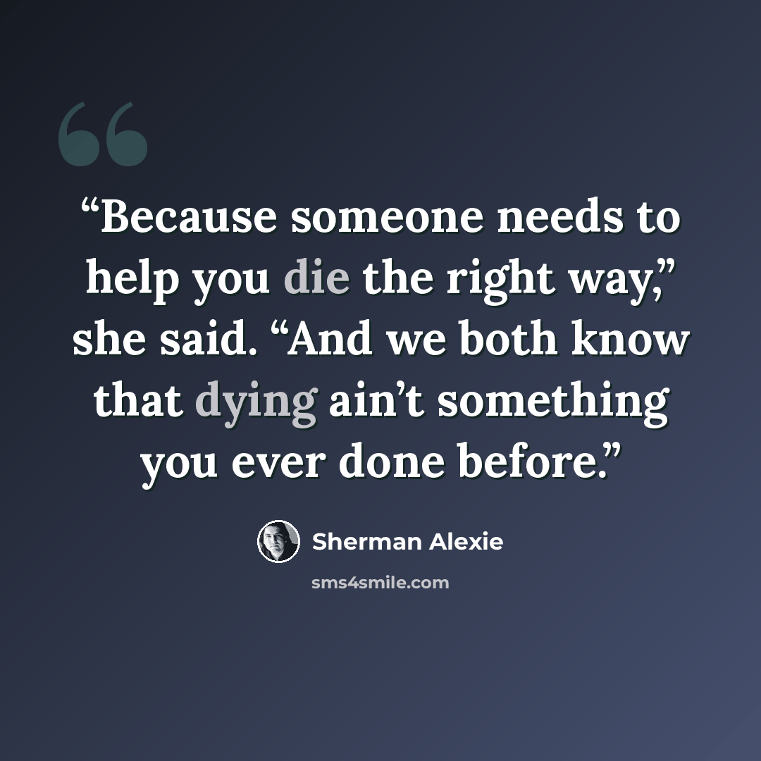 “Because someone needs to help you die the right way,” she said. “And we both know that dying ain’t something you ever done before.” quote by Sherman Alexie