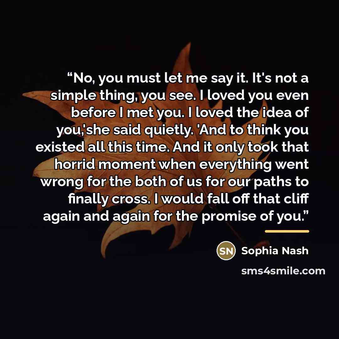 “No, you must let me say it. It's not a simple thing, you see. I loved you even before I met you. I loved the idea of you,'she said quietly. 'And to think you existed all this time. And it only took that horrid moment when everything went wrong for the both of us for our paths to finally cross. I…” quote by Sophia Nash