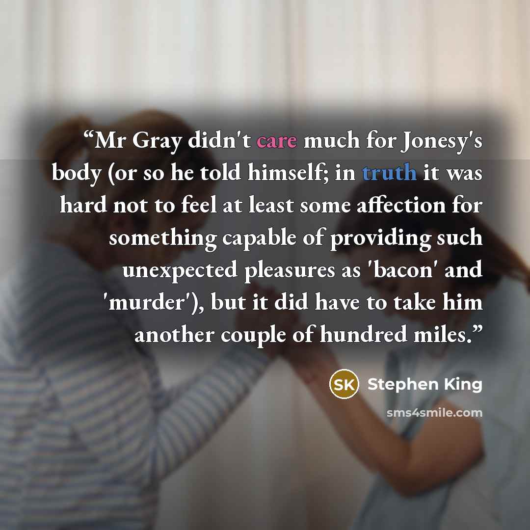 “Mr Gray didn't care much for Jonesy's body (or so he told himself; in truth it was hard not to feel at least some affection for something capable of providing such unexpected pleasures as 'bacon' and 'murder'), but it did have to take him another couple of hundred miles.” quote by Stephen King