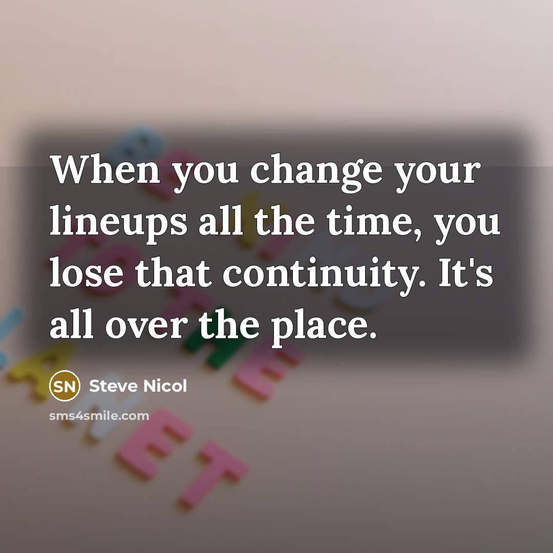 “When you change your lineups all the time, you lose that continuity. It's all over the place.” quote by Steve Nicol
