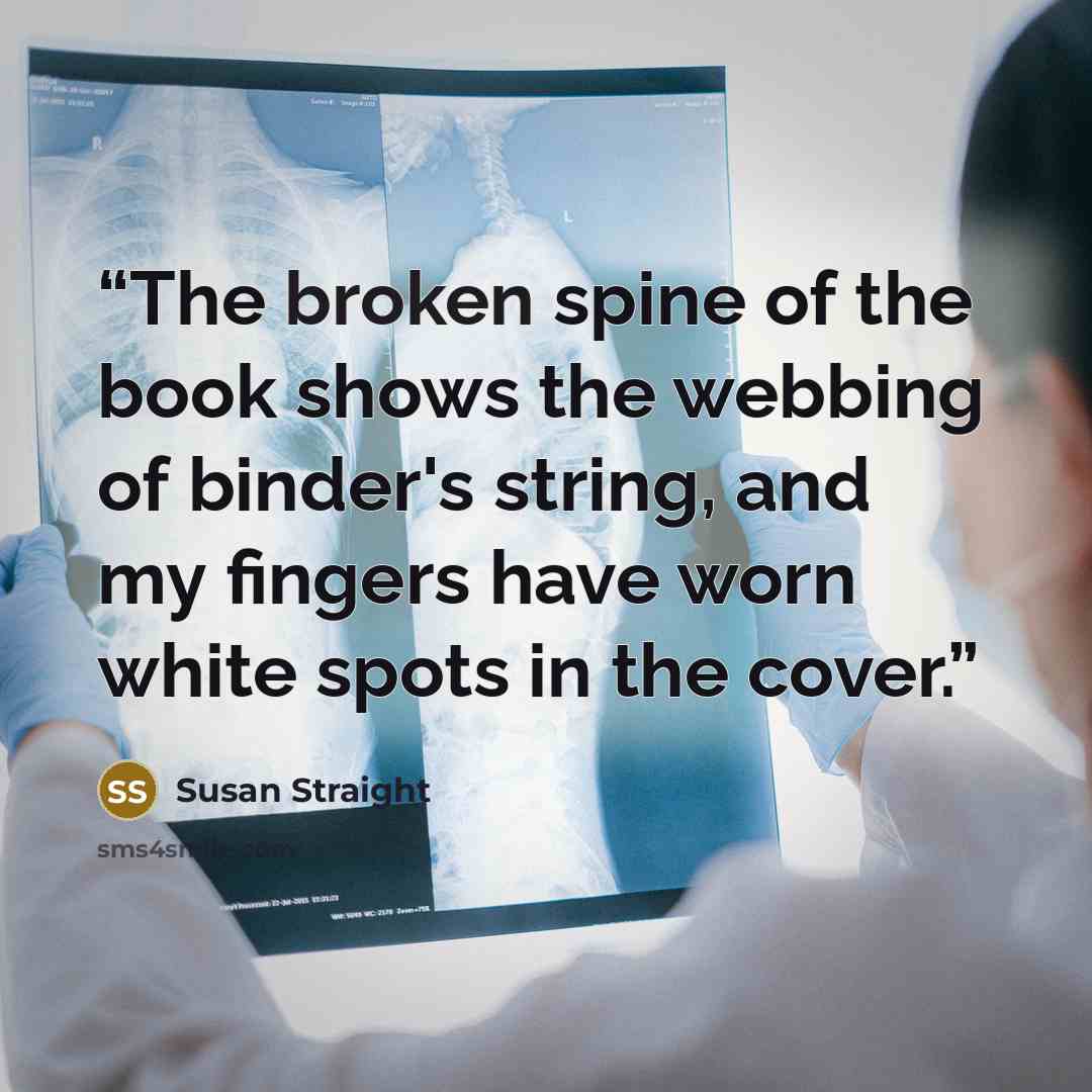 “The broken spine of the book shows the webbing of binder's string, and my fingers have worn white spots in the cover.” quote by Susan Straight
