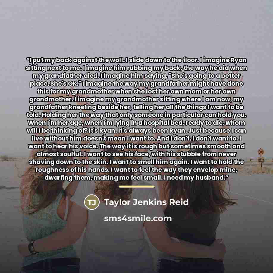 “I put my back against the wall. I slide down to the floor. I imagine Ryan sitting next to me. I imagine him rubbing my back, the way he did when my grandfather died. I imagine him saying, "She's going to a better place. She's OK." I imagine the way my grandfather might have done this for my…” quote by Taylor Jenkins Reid