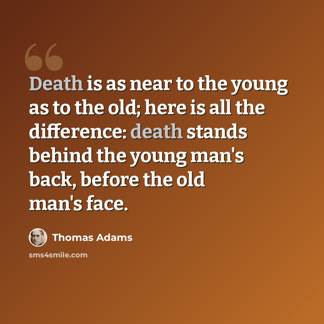 “Death is as near to the young as to the old; here is all the difference: death stands behind the young man's back, before the old man's face.” quote by Thomas Adams