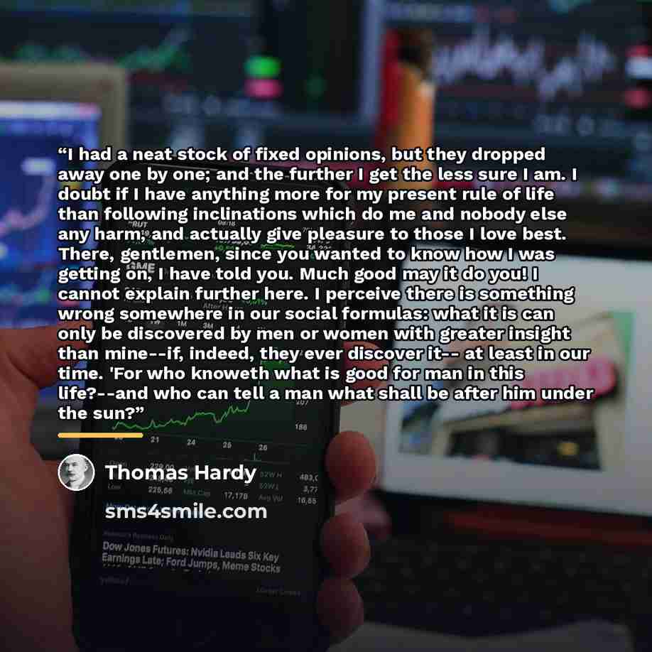 “I had a neat stock of fixed opinions, but they dropped away one by one; and the further I get the less sure I am. I doubt if I have anything more for my present rule of life than following inclinations which do me and nobody else any harm, and actually give pleasure to those I love best. There…” quote by Thomas Hardy