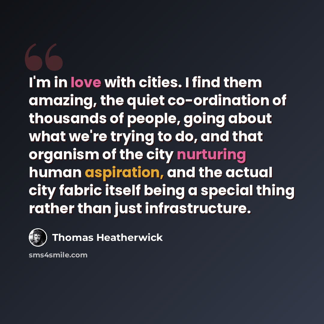 “I'm in love with cities. I find them amazing, the quiet co-ordination of thousands of people, going about what we're trying to do, and that organism of the city nurturing human aspiration, and the actual city fabric itself being a special thing rather than just infrastructure.” quote by Thomas Heatherwick