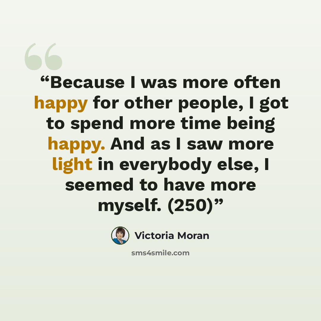 “Because I was more often happy for other people, I got to spend more time being happy. And as I saw more light in everybody else, I seemed to have more myself. (250)” quote by Victoria Moran