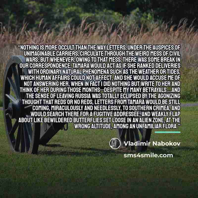“Nothing is more occult than the way letters, under the auspices of unimaginable carriers, circulate through the weird mess of civil wars; but whenever, owing to that mess, there was some break in our correspondence, Tamara would act as if she ranked deliveries with ordinary natural phenomena such…” quote by Vladimir Nabokov