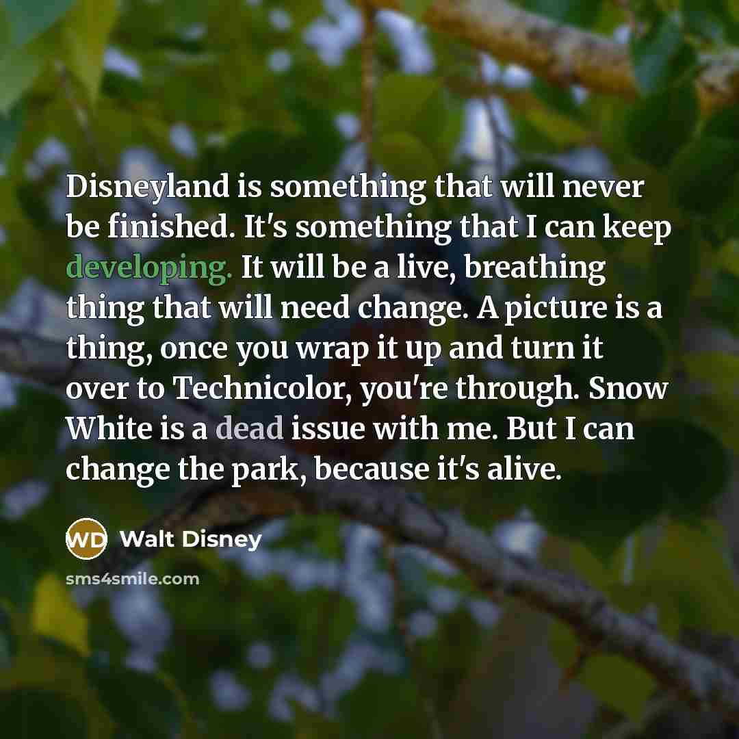 “Disneyland is something that will never be finished. It's something that I can keep developing. It will be a live, breathing thing that will need change. A picture is a thing, once you wrap it up and turn it over to Technicolor, you're through. Snow White is a dead issue with me. But I can change…” quote by Walt Disney