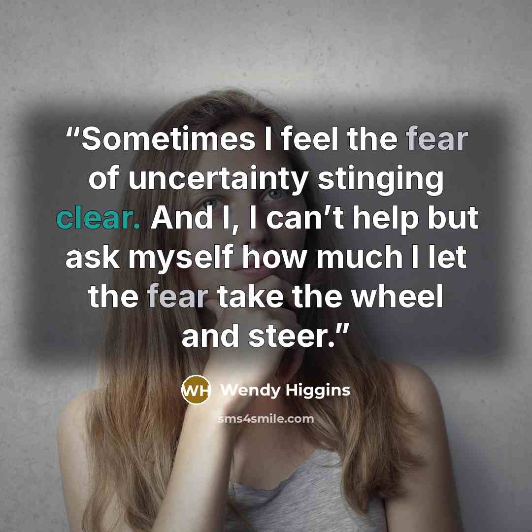 “Sometimes I feel the fear of uncertainty stinging clear. And I, I can’t help but ask myself how much I let the fear take the wheel and steer.” quote by Wendy Higgins