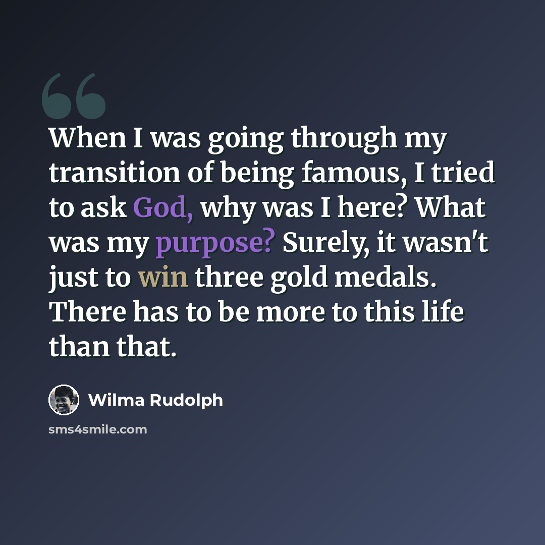 “When I was going through my transition of being famous, I tried to ask God, why was I here? What was my purpose? Surely, it wasn't just to win three gold medals. There has to be more to this life than that.” quote by Wilma Rudolph